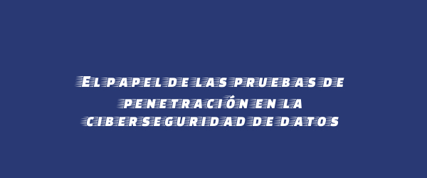 El papel de las pruebas de penetración en la ciberseguridad de datos