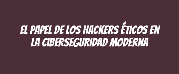 El papel de los hackers éticos en la ciberseguridad moderna