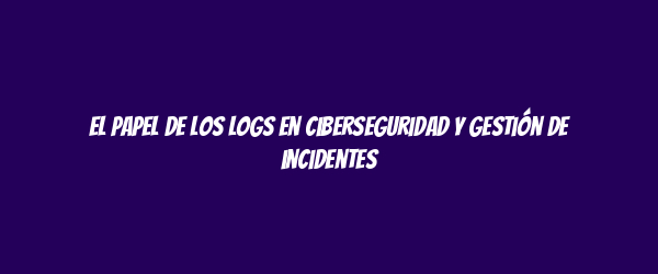 El papel de los logs en ciberseguridad y gestión de incidentes