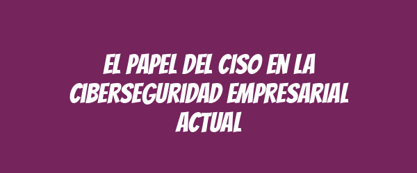 El papel del CISO en la ciberseguridad empresarial actual El papel del CISO en la ciberseguridad empresarial actual