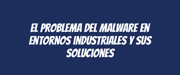 El problema del malware en entornos industriales y sus soluciones El problema del malware en entornos industriales y sus soluciones