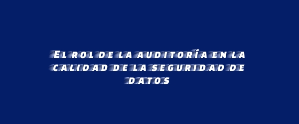 El rol de la auditoría en la calidad de la seguridad de datos