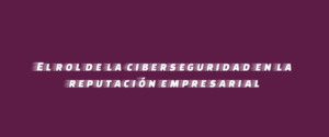 El rol de la ciberseguridad en la reputación empresarial