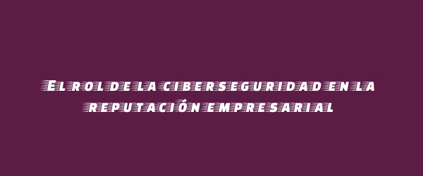 El rol de la ciberseguridad en la reputación empresarial El rol de la ciberseguridad en la reputación empresarial