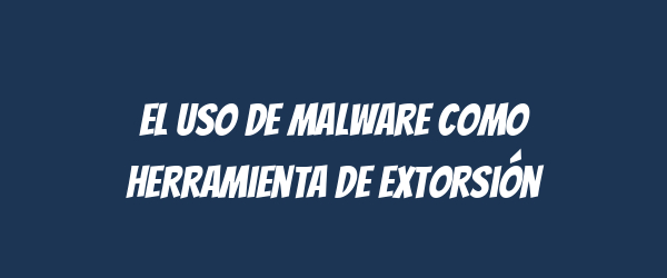 El uso de malware como herramienta de extorsión El uso de malware como herramienta de extorsión