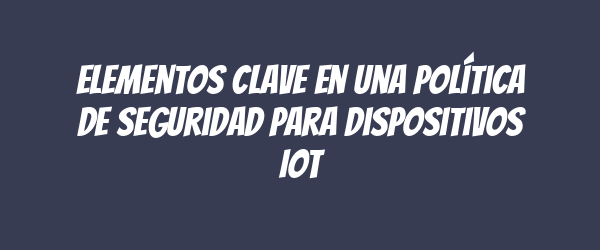 Elementos clave en una Política de Seguridad para Dispositivos IoT Elementos clave en una Política de Seguridad para Dispositivos IoT