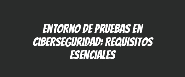 Entorno de pruebas en ciberseguridad: requisitos esenciales