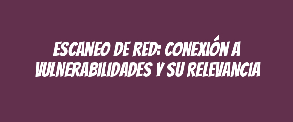 Escaneo de red: conexión a vulnerabilidades y su relevancia