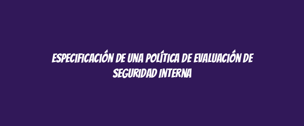 Especificación de una Política de Evaluación de Seguridad Interna Especificación de una Política de Evaluación de Seguridad Interna