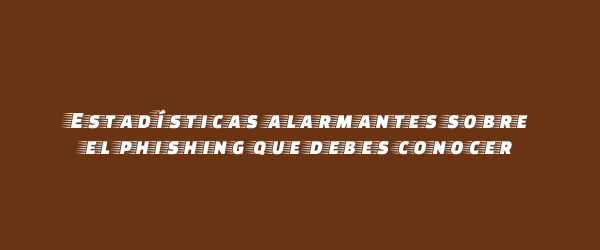 Estadísticas alarmantes sobre el phishing que debes conocer