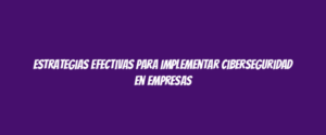 Estrategias Efectivas para Implementar Ciberseguridad en Empresas