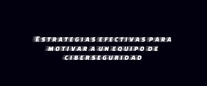Estrategias efectivas para motivar a un equipo de ciberseguridad