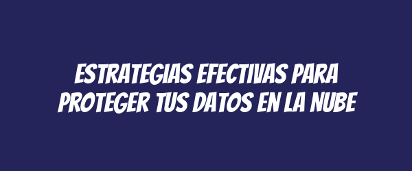 Estrategias Efectivas para Proteger tus Datos en la Nube Estrategias Efectivas para Proteger tus Datos en la Nube