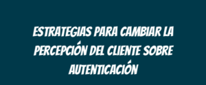 Estrategias para cambiar la percepción del cliente sobre autenticación