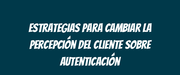 Estrategias para cambiar la percepción del cliente sobre autenticación