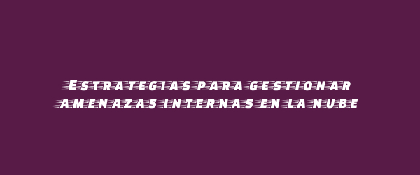 Estrategias para gestionar amenazas internas en la nube