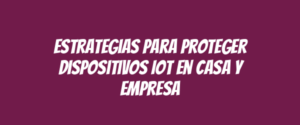 Estrategias para Proteger Dispositivos IoT en Casa y Empresa