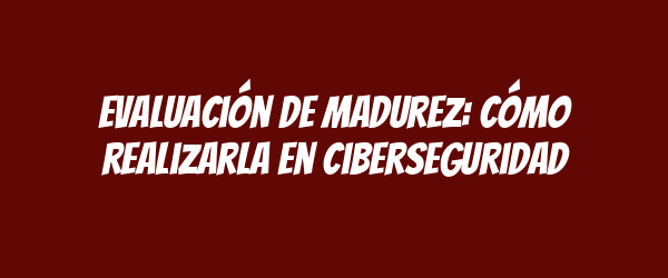 Evaluación de madurez: Cómo realizarla en ciberseguridad