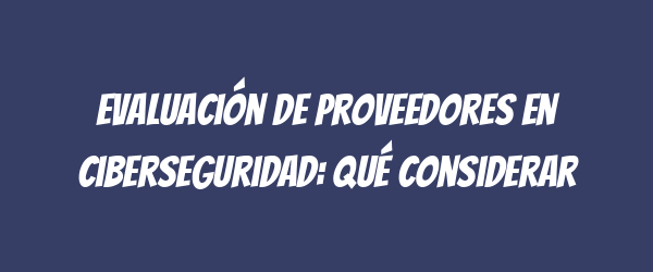 Evaluación de proveedores en ciberseguridad: qué considerar