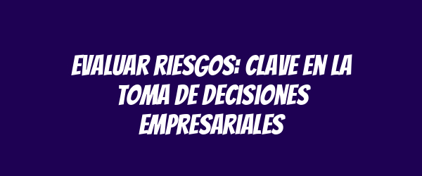 Evaluar riesgos: clave en la toma de decisiones empresariales