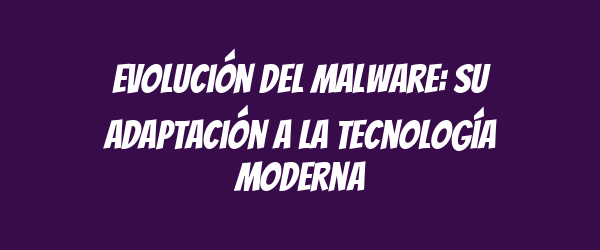 Evolución del malware: su adaptación a la tecnología moderna Evolución del malware: su adaptación a la tecnología moderna