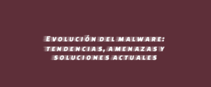 Evolución del malware: tendencias, amenazas y soluciones actuales