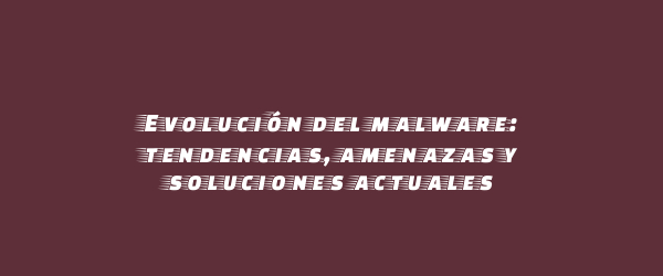 Evolución del malware: tendencias, amenazas y soluciones actuales Evolución del malware: tendencias, amenazas y soluciones actuales