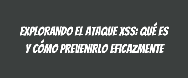 Explorando el ataque XSS: qué es y cómo prevenirlo eficazmente