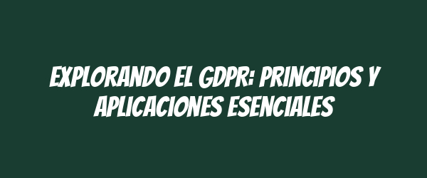 Explorando el GDPR: Principios y Aplicaciones Esenciales Explorando el GDPR: Principios y Aplicaciones Esenciales