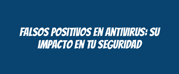 Falsos positivos en antivirus: su impacto en tu seguridad