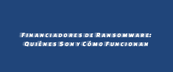 Financiadores de Ransomware: Quiénes Son y Cómo Funcionan