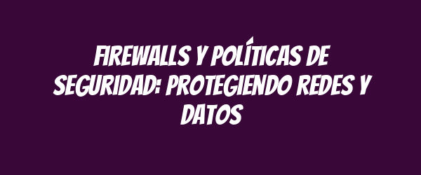 Firewalls y políticas de seguridad: Protegiendo redes y datos