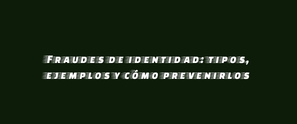 Fraudes de identidad: tipos, ejemplos y cómo prevenirlos