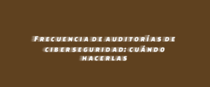 Frecuencia de auditorías de ciberseguridad: cuándo hacerlas