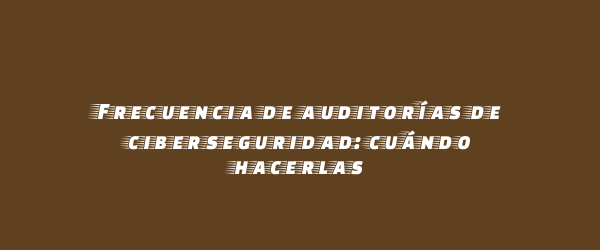 Frecuencia de auditorías de ciberseguridad: cuándo hacerlas