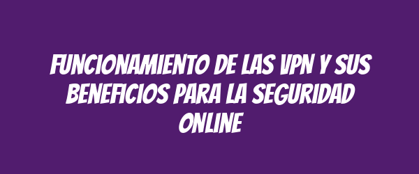 Funcionamiento de las VPN y sus beneficios para la seguridad online