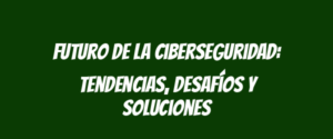 Futuro de la ciberseguridad: tendencias, desafíos y soluciones