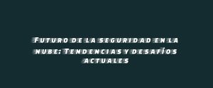 Futuro de la seguridad en la nube: Tendencias y desafíos actuales