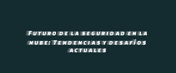 Futuro de la seguridad en la nube: Tendencias y desafíos actuales Futuro de la seguridad en la nube: Tendencias y desafíos actuales