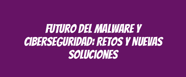 Futuro del Malware y Ciberseguridad: Retos y Nuevas Soluciones Futuro del Malware y Ciberseguridad: Retos y Nuevas Soluciones