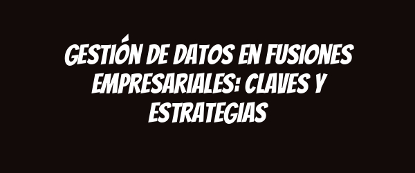 Gestión de datos en fusiones empresariales: claves y estrategias