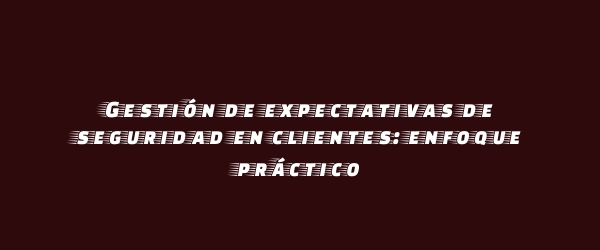 Gestión de expectativas de seguridad en clientes: enfoque práctico