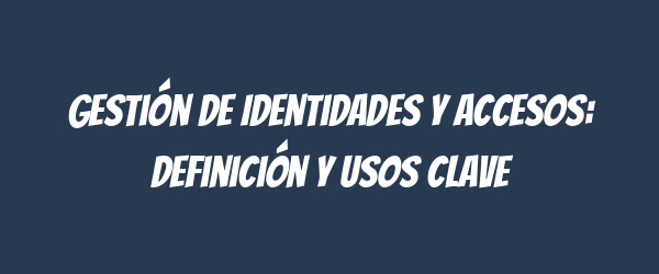 Gestión de Identidades y Accesos: Definición y Usos Clave