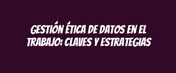 Gestión ética de datos en el trabajo: claves y estrategias