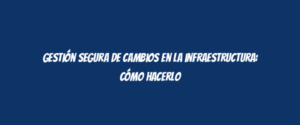 Gestión segura de cambios en la infraestructura: cómo hacerlo