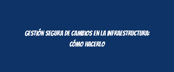 Gestión segura de cambios en la infraestructura: cómo hacerlo Gestión segura de cambios en la infraestructura: cómo hacerlo