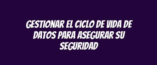Gestionar el ciclo de vida de datos para asegurar su seguridad Gestionar el ciclo de vida de datos para asegurar su seguridad
