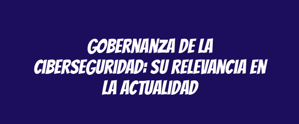 Gobernanza de la ciberseguridad: su relevancia en la actualidad