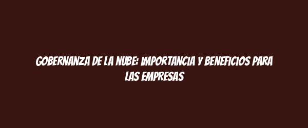 Gobernanza de la nube: importancia y beneficios para las empresas