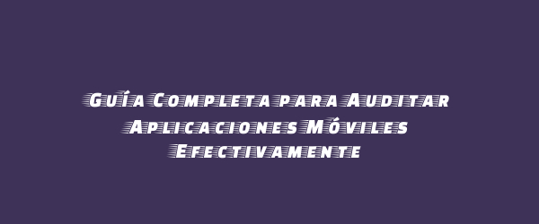 Guía Completa para Auditar Aplicaciones Móviles Efectivamente